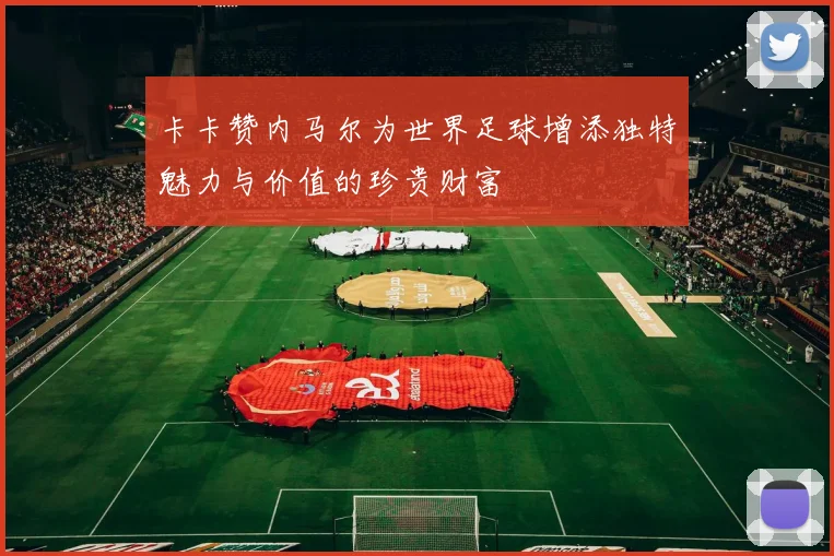 卡卡赞内马尔为世界足球增添独特魅力与价值的珍贵财富