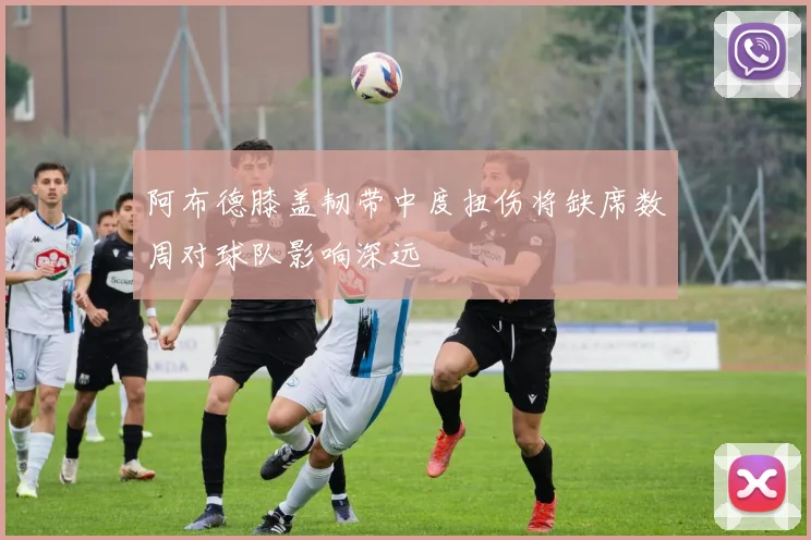 阿布德膝盖韧带中度扭伤将缺席数周对球队影响深远