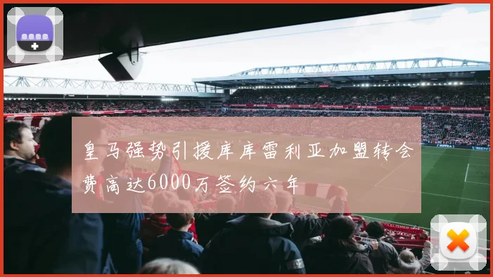 皇马强势引援库库雷利亚加盟转会费高达6000万签约六年