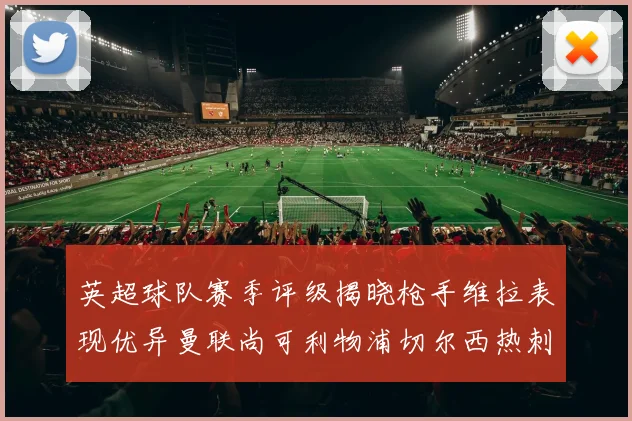 英超球队赛季评级揭晓枪手维拉表现优异曼联尚可利物浦切尔西热刺需努力
