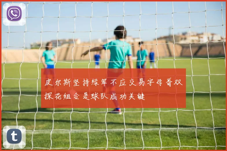 皮尔斯坚持绿军不应交易字母哥双探花组合是球队成功关键