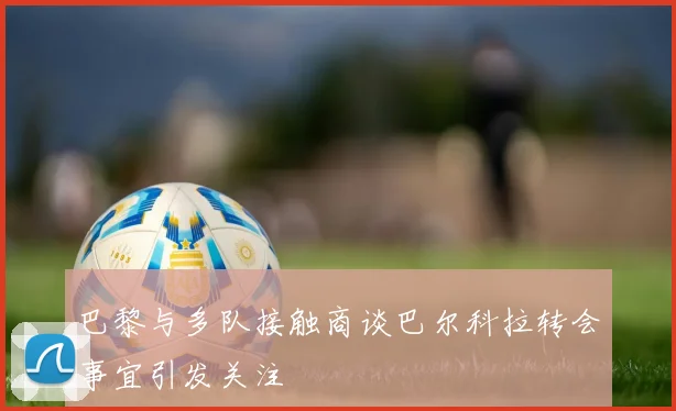 巴黎与多队接触商谈巴尔科拉转会事宜引发关注