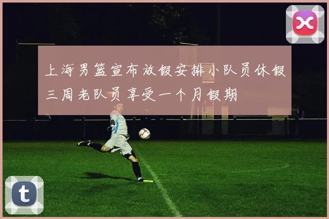 上海男篮宣布放假安排小队员休假三周老队员享受一个月假期