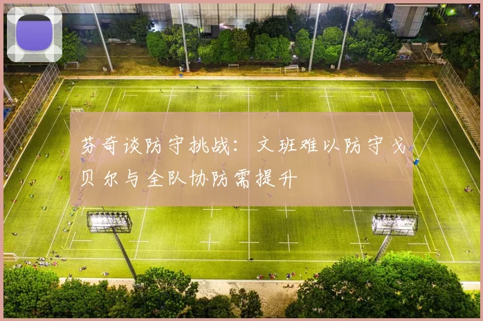 芬奇谈防守挑战：文班难以防守戈贝尔与全队协防需提升